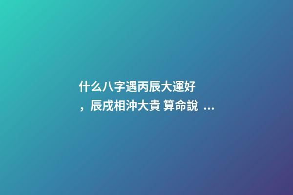 什么八字遇丙辰大運好，辰戌相沖大貴 算命說，是天上偷跑下來的仙女。